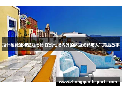 拉什福德独特魅力揭秘 探索他场内外的多重光彩与人气背后故事