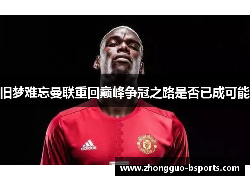 旧梦难忘曼联重回巅峰争冠之路是否已成可能 旧梦难忘曼联重回巅峰争冠之路是否已成可能