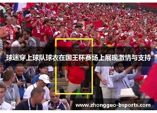 球迷穿上球队球衣在国王杯赛场上展现激情与支持 球迷穿上球队球衣在国王杯赛场上展现激情与支持
