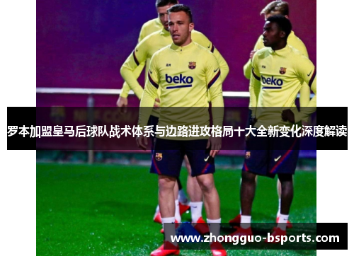 罗本加盟皇马后球队战术体系与边路进攻格局十大全新变化深度解读 罗本加盟皇马后球队战术体系与边路进攻格局十大全新变化深度解读