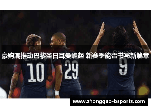 豪购潮推动巴黎圣日耳曼崛起 新赛季能否书写新篇章