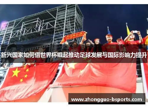 新兴国家如何借世界杯崛起推动足球发展与国际影响力提升 新兴国家如何借世界杯崛起推动足球发展与国际影响力提升
