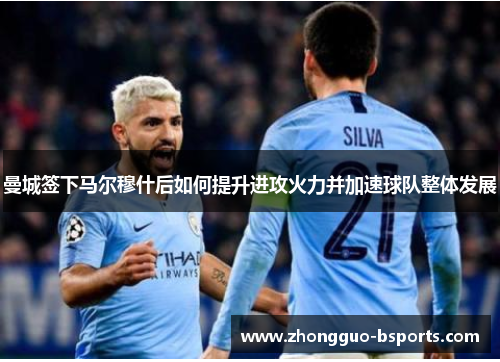曼城签下马尔穆什后如何提升进攻火力并加速球队整体发展