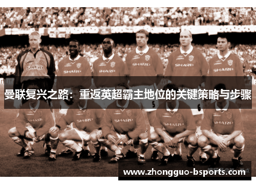 曼联复兴之路：重返英超霸主地位的关键策略与步骤
