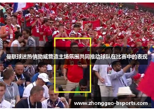 曼联球迷热情助威营造主场氛围共同推动球队在比赛中的表现 曼联球迷热情助威营造主场氛围共同推动球队在比赛中的表现