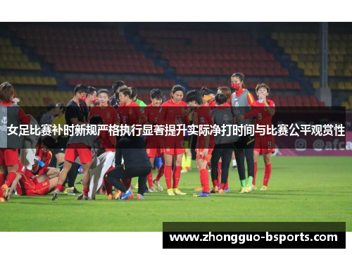 女足比赛补时新规严格执行显著提升实际净打时间与比赛公平观赏性