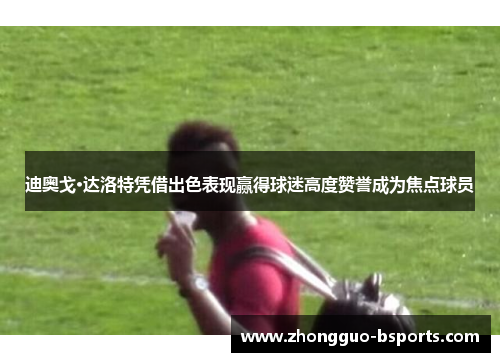 迪奥戈·达洛特凭借出色表现赢得球迷高度赞誉成为焦点球员