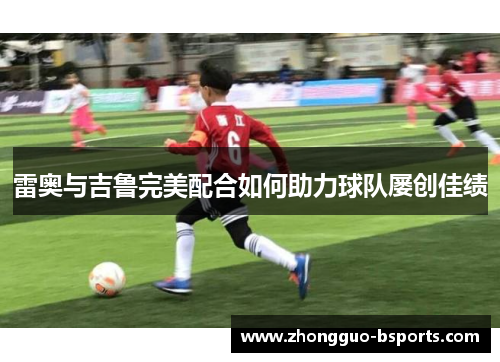 雷奥与吉鲁完美配合如何助力球队屡创佳绩 雷奥与吉鲁完美配合如何助力球队屡创佳绩