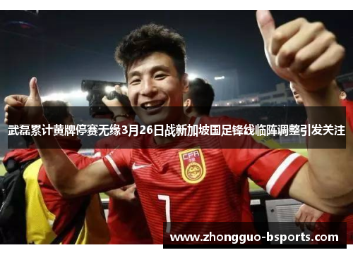 武磊累计黄牌停赛无缘3月26日战新加坡国足锋线临阵调整引发关注